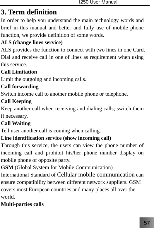 57                                I250 User Manual  3. Term definition In order to help you understand the main technology words and brief in this manual and better and fully use of mobile phone function, we provide definition of some words. ALS (change lines service) ALS provides the function to connect with two lines in one Card. Dial and receive call in one of lines as requirement when using this service. Call Limitation   Limit the outgoing and incoming calls. Call forwarding Switch income call to another mobile phone or telephone. Call Keeping   Keep another call when receiving and dialing calls; switch them if necessary. Call Waiting Tell user another call is coming when calling. Line identification service (show incoming call) Through this service, the users can view the phone number of incoming call and prohibit his/her phone number display on mobile phone of opposite party.   GSM (Global System for Mobile Communication) International Standard of Cellular mobile communication can ensure compatibility between different network suppliers. GSM covers most European countries and many places all over the world. Multi-parties calls 