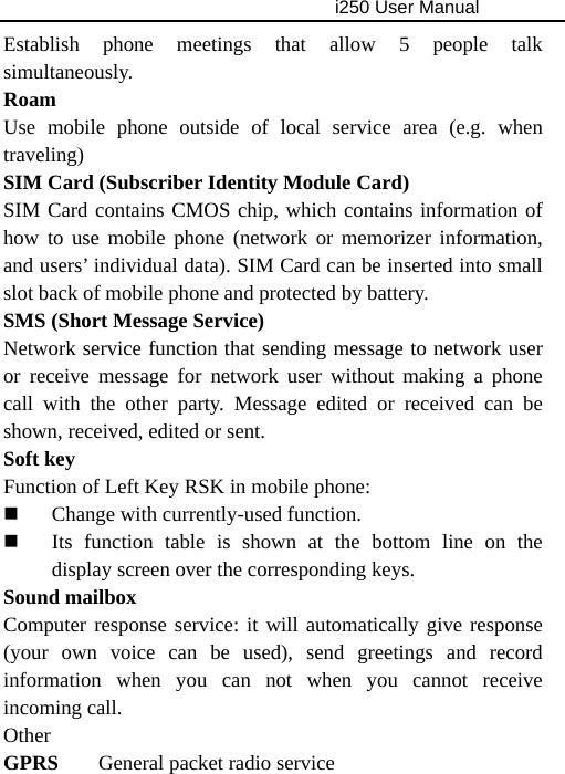                                     i250 User Manual  Establish phone meetings that allow 5 people talk simultaneously.  Roam Use mobile phone outside of local service area (e.g. when traveling) SIM Card (Subscriber Identity Module Card) SIM Card contains CMOS chip, which contains information of how to use mobile phone (network or memorizer information, and users’ individual data). SIM Card can be inserted into small slot back of mobile phone and protected by battery. SMS (Short Message Service) Network service function that sending message to network user or receive message for network user without making a phone call with the other party. Message edited or received can be shown, received, edited or sent. Soft key Function of Left Key RSK in mobile phone:  Change with currently-used function.  Its function table is shown at the bottom line on the display screen over the corresponding keys. Sound mailbox Computer response service: it will automatically give response (your own voice can be used), send greetings and record information when you can not when you cannot receive incoming call. Other GPRS  General packet radio service 