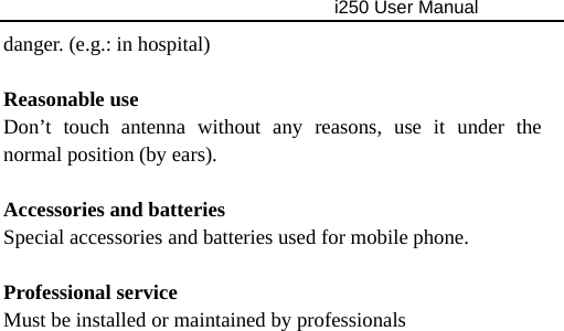                                     i250 User Manual  danger. (e.g.: in hospital)  Reasonable use Don’t touch antenna without any reasons, use it under the normal position (by ears).  Accessories and batteries Special accessories and batteries used for mobile phone.  Professional service Must be installed or maintained by professionals 