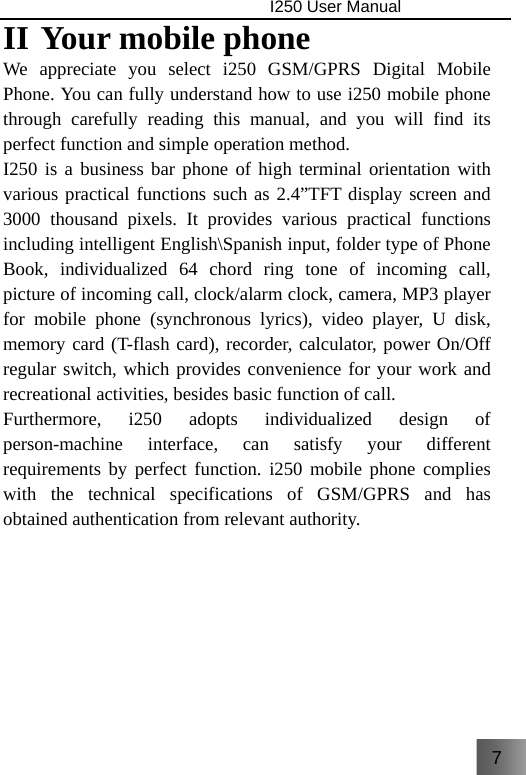 7                                I250 User Manual  II Your mobile phone We appreciate you select i250 GSM/GPRS Digital Mobile Phone. You can fully understand how to use i250 mobile phone through carefully reading this manual, and you will find its perfect function and simple operation method. I250 is a business bar phone of high terminal orientation with various practical functions such as 2.4”TFT display screen and 3000 thousand pixels. It provides various practical functions including intelligent English\Spanish input, folder type of Phone Book, individualized 64 chord ring tone of incoming call, picture of incoming call, clock/alarm clock, camera, MP3 player for mobile phone (synchronous lyrics), video player, U disk, memory card (T-flash card), recorder, calculator, power On/Off regular switch, which provides convenience for your work and recreational activities, besides basic function of call. Furthermore, i250 adopts individualized design of person-machine interface, can satisfy your different requirements by perfect function. i250 mobile phone complies with the technical specifications of GSM/GPRS and has obtained authentication from relevant authority.      