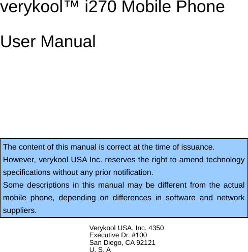  verykool™ i270 Mobile Phone User Manual   The content of this manual is correct at the time of issuance. However, verykool USA Inc. reserves the right to amend technology specifications without any prior notification. Some descriptions in this manual may be different from the actual mobile phone, depending on differences in software and network suppliers.  Verykool USA, Inc. 4350   Executive Dr. #100 San Diego, CA 92121 U. S. A