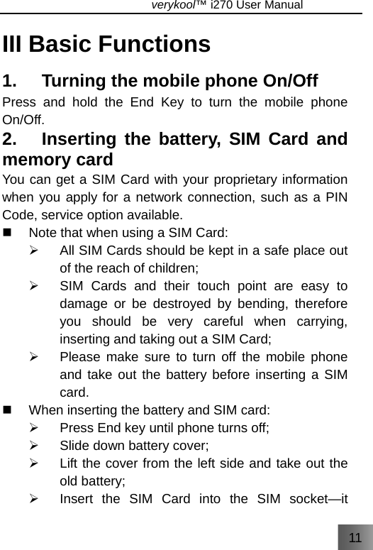 11                               verykool™ i270 User Manual  III Basic Functions 1.    Turning the mobile phone On/Off   Press and hold the End Key to turn the mobile phone On/Off. 2.   Inserting the battery, SIM Card and memory card You can get a SIM Card with your proprietary information when you apply for a network connection, such as a PIN Code, service option available.   Note that when using a SIM Card: ¾  All SIM Cards should be kept in a safe place out of the reach of children; ¾  SIM Cards and their touch point are easy to damage or be destroyed by bending, therefore you should be very careful when carrying, inserting and taking out a SIM Card; ¾  Please make sure to turn off the mobile phone and take out the battery before inserting a SIM card.    When inserting the battery and SIM card: ¾  Press End key until phone turns off; ¾  Slide down battery cover; ¾  Lift the cover from the left side and take out the old battery; ¾  Insert the SIM Card into the SIM socket—it 