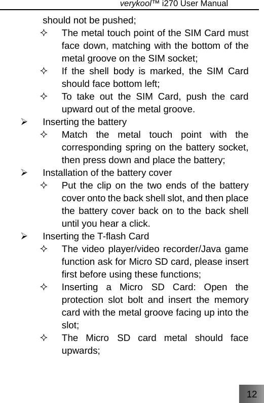 12                                   verykool™ i270 User Manual  should not be pushed;   The metal touch point of the SIM Card must face down, matching with the bottom of the metal groove on the SIM socket;   If the shell body is marked, the SIM Card should face bottom left;     To take out the SIM Card, push the card upward out of the metal groove. ¾ Inserting the battery   Match the metal touch point with the corresponding spring on the battery socket, then press down and place the battery; ¾  Installation of the battery cover   Put the clip on the two ends of the battery cover onto the back shell slot, and then place the battery cover back on to the back shell until you hear a click. ¾  Inserting the T-flash Card   The video player/video recorder/Java game function ask for Micro SD card, please insert first before using these functions;   Inserting a Micro SD Card: Open the protection slot bolt and insert the memory card with the metal groove facing up into the slot;   The Micro SD card metal should face upwards; 