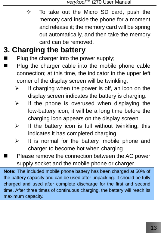 13                               verykool™ i270 User Manual    To take out the Micro SD card, push the memory card inside the phone for a moment and release it; the memory card will be spring out automatically, and then take the memory card can be removed. 3. Charging the battery   Plug the charger into the power supply;   Plug the charger cable into the mobile phone cable connection; at this time, the indicator in the upper left corner of the display screen will be twinkling; ¾  If charging when the power is off, an icon on the display screen indicates the battery is charging. ¾  If the phone is overused when displaying the low-battery icon, it will be a long time before the charging icon appears on the display screen. ¾  If the battery icon is full without twinkling, this indicates it has completed charging. ¾  It is normal for the battery, mobile phone and charger to become hot when charging.   Please remove the connection between the AC power supply socket and the mobile phone or charger. Note: The included mobile phone battery has been charged at 50% of the battery capacity and can be used after unpacking. It should be fully charged and used after complete discharge for the first and second time. After three times of continuous charging, the battery will reach its maximum capacity.    