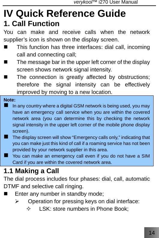 14                                   verykool™ i270 User Manual  IV Quick Reference Guide 1. Call Function You can make and receive calls when the network supplier’s icon is shown on the display screen.   This function has three interfaces: dial call, incoming call and connecting call;   The message bar in the upper left corner of the display screen shows network signal intensity.   The connection is greatly affected by obstructions; therefore the signal intensity can be effectively improved by moving to a new location.   Note:  In any country where a digital GSM network is being used, you may have an emergency call service when you are within the covered network area (you can determine this by checking the network signal intensity in the upper left corner of the mobile phone display screen).  The display screen will show “Emergency calls only,” indicating that you can make just this kind of call if a roaming service has not been provided by your network supplier in this area.  You can make an emergency call even if you do not have a SIM Card if you are within the covered network area.  1.1 Making a Call   The dial process includes four phases: dial, call, automatic DTMF and selective call ringing.   Enter any number in standby mode; ¾  Operation for pressing keys on dial interface:   LSK: store numbers in Phone Book; 