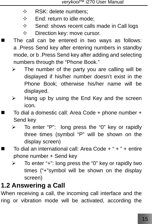 15                               verykool™ i270 User Manual   RSK: delete numbers;   End: return to idle mode;   Send: shows recent calls made in Call logs   Direction key: move cursor.   The call can be entered in two ways as follows: a .Press Send key after entering numbers in standby mode, or b .Press Send key after adding and selecting numbers through the “Phone Book.” ¾  The number of the party you are calling will be displayed if his/her number doesn’t exist in the Phone Book; otherwise his/her name will be displayed. ¾  Hang up by using the End Key and the screen icon.   To dial a domestic call: Area Code + phone number + Send key ¾  To enter “P”:  long press the “0” key or rapidly three times (symbol “P” will be shown on the display screen)   To dial an international call: Area Code + “ + ” + entire phone number + Send key ¾  To enter “+”: long press the “0” key or rapidly two times (“+”symbol will be shown on the display screen) 1.2 Answering a Call   When receiving a call, the incoming call interface and the ring or vibration mode will be activated, according the 