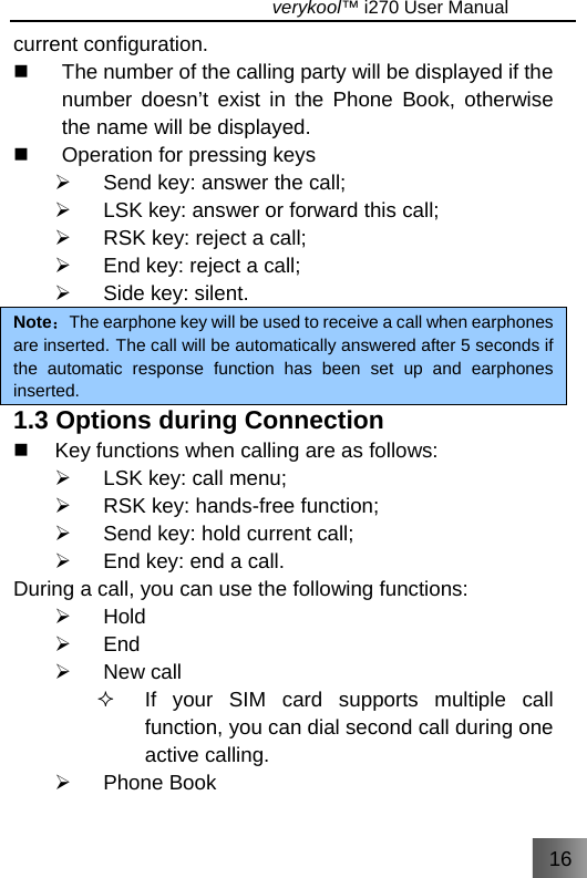 16                                   verykool™ i270 User Manual  current configuration.   The number of the calling party will be displayed if the number doesn’t exist in the Phone Book, otherwise the name will be displayed.   Operation for pressing keys ¾  Send key: answer the call; ¾  LSK key: answer or forward this call; ¾  RSK key: reject a call; ¾  End key: reject a call; ¾  Side key: silent. Note：The earphone key will be used to receive a call when earphones are inserted. The call will be automatically answered after 5 seconds if the automatic response function has been set up and earphones inserted. 1.3 Options during Connection   Key functions when calling are as follows: ¾  LSK key: call menu; ¾  RSK key: hands-free function; ¾  Send key: hold current call; ¾  End key: end a call. During a call, you can use the following functions: ¾ Hold ¾ End ¾ New call   If your SIM card supports multiple call function, you can dial second call during one active calling. ¾ Phone Book 