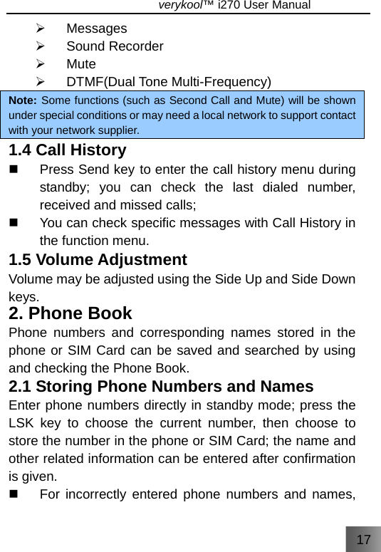 17                               verykool™ i270 User Manual  ¾ Messages ¾ Sound Recorder ¾ Mute ¾ DTMF(Dual Tone Multi-Frequency) Note: Some functions (such as Second Call and Mute) will be shown under special conditions or may need a local network to support contact with your network supplier. 1.4 Call History   Press Send key to enter the call history menu during standby; you can check the last dialed number, received and missed calls;   You can check specific messages with Call History in the function menu. 1.5 Volume Adjustment Volume may be adjusted using the Side Up and Side Down keys. 2. Phone Book Phone numbers and corresponding names stored in the phone or SIM Card can be saved and searched by using and checking the Phone Book. 2.1 Storing Phone Numbers and Names Enter phone numbers directly in standby mode; press the LSK key to choose the current number, then choose to store the number in the phone or SIM Card; the name and other related information can be entered after confirmation is given.   For incorrectly entered phone numbers and names, 