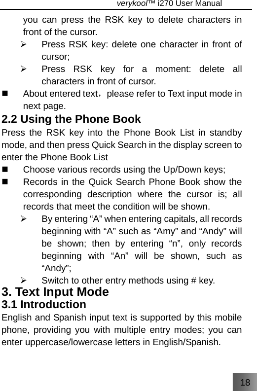 18                                   verykool™ i270 User Manual  you can press the RSK key to delete characters in front of the cursor. ¾  Press RSK key: delete one character in front of cursor; ¾  Press RSK key for a moment: delete all characters in front of cursor.  About entered text，please refer to Text input mode in next page. 2.2 Using the Phone Book Press the RSK key into the Phone Book List in standby mode, and then press Quick Search in the display screen to enter the Phone Book List   Choose various records using the Up/Down keys;   Records in the Quick Search Phone Book show the corresponding description where the cursor is; all records that meet the condition will be shown. ¾  By entering “A” when entering capitals, all records beginning with “A” such as “Amy” and “Andy” will be shown; then by entering “n”, only records beginning with “An” will be shown, such as “Andy”; ¾  Switch to other entry methods using # key. 3. Text Input Mode 3.1 Introduction English and Spanish input text is supported by this mobile phone, providing you with multiple entry modes; you can enter uppercase/lowercase letters in English/Spanish. 