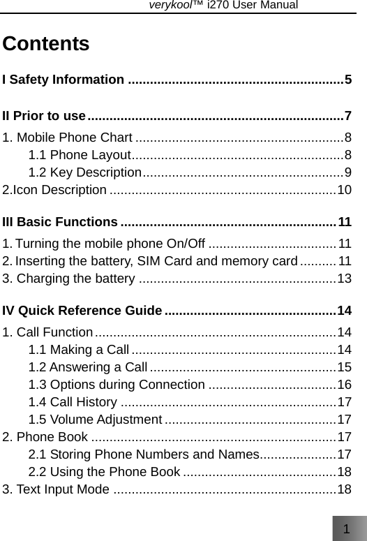 1                               verykool™ i270 User Manual  Contents I Safety Information ...........................................................5 II Prior to use......................................................................7 1. Mobile Phone Chart .........................................................8 1.1 Phone Layout..........................................................8 1.2 Key Description.......................................................9 2.Icon Description ..............................................................10 III Basic Functions ...........................................................11 1. Turning the mobile phone On/Off ...................................11 2. Inserting the battery, SIM Card and memory card..........11 3. Charging the battery ......................................................13 IV Quick Reference Guide ...............................................14 1. Call Function..................................................................14 1.1 Making a Call ........................................................14 1.2 Answering a Call ...................................................15 1.3 Options during Connection ...................................16 1.4 Call History ...........................................................17 1.5 Volume Adjustment ...............................................17 2. Phone Book ...................................................................17 2.1 Storing Phone Numbers and Names.....................17 2.2 Using the Phone Book ..........................................18 3. Text Input Mode .............................................................18 