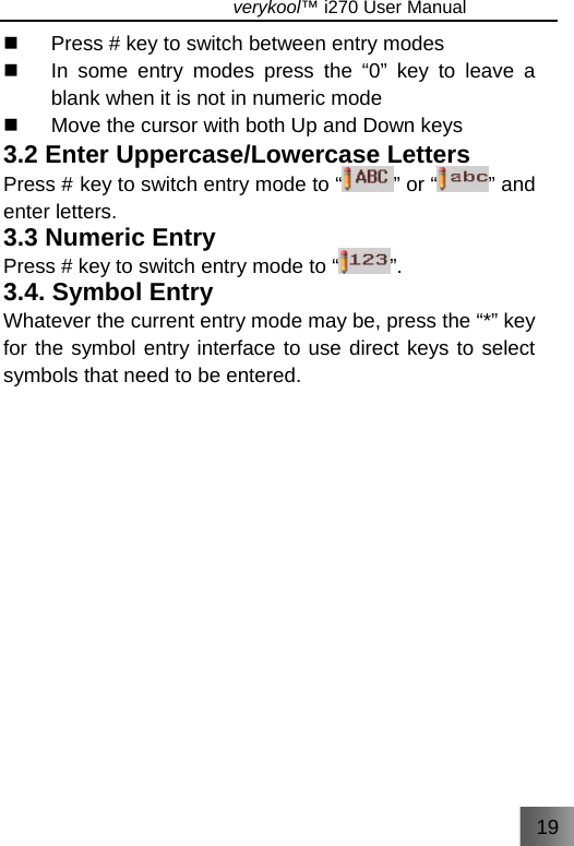 19                               verykool™ i270 User Manual    Press # key to switch between entry modes   In some entry modes press the “0” key to leave a blank when it is not in numeric mode   Move the cursor with both Up and Down keys 3.2 Enter Uppercase/Lowercase Letters   Press # key to switch entry mode to “ ” or “ ” and enter letters.   3.3 Numeric Entry   Press # key to switch entry mode to “ ”. 3.4. Symbol Entry   Whatever the current entry mode may be, press the “*” key for the symbol entry interface to use direct keys to select symbols that need to be entered. 