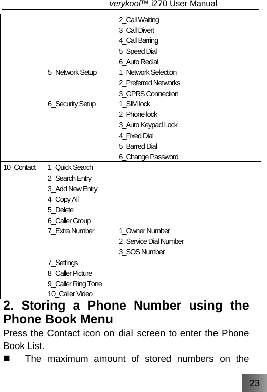 23                               verykool™ i270 User Manual       5_Network Setup   6_Security Setup      2_Call Waiting 3_Call Divert 4_Call Barring 5_Speed Dial 6_Auto Redial 1_Network Selection 2_Preferred Networks 3_GPRS Connection 1_SIM lock 2_Phone lock 3_Auto Keypad Lock 4_Fixed Dial 5_Barred Dial 6_Change Password 10_Contact 1_Quick Search 2_Search Entry 3_Add New Entry 4_Copy All 5_Delete 6_Caller Group 7_Extra Number   7_Settings 8_Caller Picture 9_Caller Ring Tone 10_Caller Video       1_Owner Number 2_Service Dial Number 3_SOS Number  2. Storing a Phone Number using the Phone Book Menu Press the Contact icon on dial screen to enter the Phone Book List.   The maximum amount of stored numbers on the 