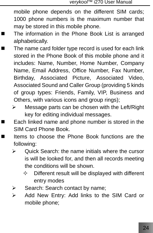 24                                   verykool™ i270 User Manual  mobile phone depends on the different SIM cards; 1000 phone numbers is the maximum number that may be stored in this mobile phone.   The information in the Phone Book List is arranged alphabetically.    The name card folder type record is used for each link stored in the Phone Book of this mobile phone and it includes: Name, Number, Home Number, Company Name, Email Address, Office Number, Fax Number, Birthday, Associated Picture, Associated Video, Associated Sound and Caller Group (providing 5 kinds of group types: Friends, Family, VIP, Business and Others, with various icons and group rings); ¾  Message parts can be chosen with the Left/Right key for editing individual messages.   Each linked name and phone number is stored in the SIM Card Phone Book.   Items to choose the Phone Book functions are the following: ¾  Quick Search: the name initials where the cursor is will be looked for, and then all records meeting the conditions will be shown.   Different result will be displayed with different entry modes ¾  Search: Search contact by name; ¾  Add New Entry: Add links to the SIM Card or mobile phone; 