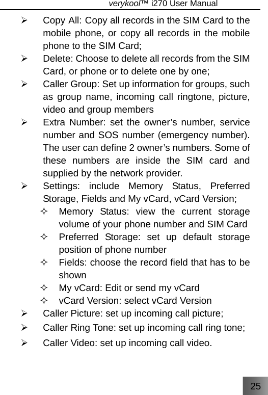 25                               verykool™ i270 User Manual  ¾  Copy All: Copy all records in the SIM Card to the mobile phone, or copy all records in the mobile phone to the SIM Card; ¾  Delete: Choose to delete all records from the SIM Card, or phone or to delete one by one; ¾  Caller Group: Set up information for groups, such as group name, incoming call ringtone, picture, video and group members ¾  Extra Number: set the owner’s number, service number and SOS number (emergency number). The user can define 2 owner’s numbers. Some of these numbers are inside the SIM card and supplied by the network provider. ¾  Settings: include Memory Status, Preferred Storage, Fields and My vCard, vCard Version;   Memory Status: view the current storage volume of your phone number and SIM Card   Preferred Storage: set up default storage position of phone number   Fields: choose the record field that has to be shown   My vCard: Edit or send my vCard   vCard Version: select vCard Version ¾  Caller Picture: set up incoming call picture; ¾  Caller Ring Tone: set up incoming call ring tone; ¾  Caller Video: set up incoming call video. 