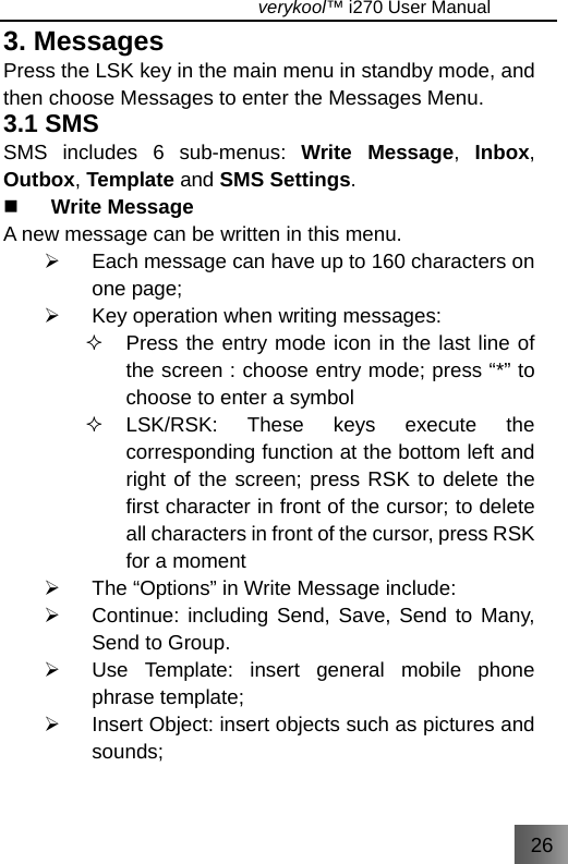 26                                   verykool™ i270 User Manual  3. Messages Press the LSK key in the main menu in standby mode, and then choose Messages to enter the Messages Menu. 3.1 SMS SMS includes 6 sub-menus: Write Message,  Inbox, Outbox, Template and SMS Settings.  Write Message A new message can be written in this menu. ¾  Each message can have up to 160 characters on one page; ¾  Key operation when writing messages:   Press the entry mode icon in the last line of the screen : choose entry mode; press “*” to choose to enter a symbol  LSK/RSK: These keys execute the corresponding function at the bottom left and right of the screen; press RSK to delete the first character in front of the cursor; to delete all characters in front of the cursor, press RSK for a moment ¾  The “Options” in Write Message include: ¾  Continue: including Send, Save, Send to Many, Send to Group. ¾  Use Template: insert general mobile phone phrase template; ¾  Insert Object: insert objects such as pictures and sounds; 