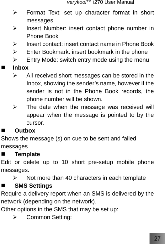 27                               verykool™ i270 User Manual  ¾  Format Text: set up character format in short messages ¾  Insert Number: insert contact phone number in Phone Book ¾  Insert contact: insert contact name in Phone Book ¾  Enter Bookmark: insert bookmark in the phone ¾  Entry Mode: switch entry mode using the menu    Inbox ¾  All received short messages can be stored in the Inbox, showing the sender’s name, however if the sender is not in the Phone Book records, the phone number will be shown. ¾  The date when the message was received will appear when the message is pointed to by the cursor.  Outbox Shows the message (s) on cue to be sent and failed messages.  Template Edit or delete up to 10 short pre-setup mobile phone messages. ¾  Not more than 40 characters in each template    SMS Settings  Require a delivery report when an SMS is delivered by the network (depending on the network). Other options in the SMS that may be set up:   ¾ Common Setting: 