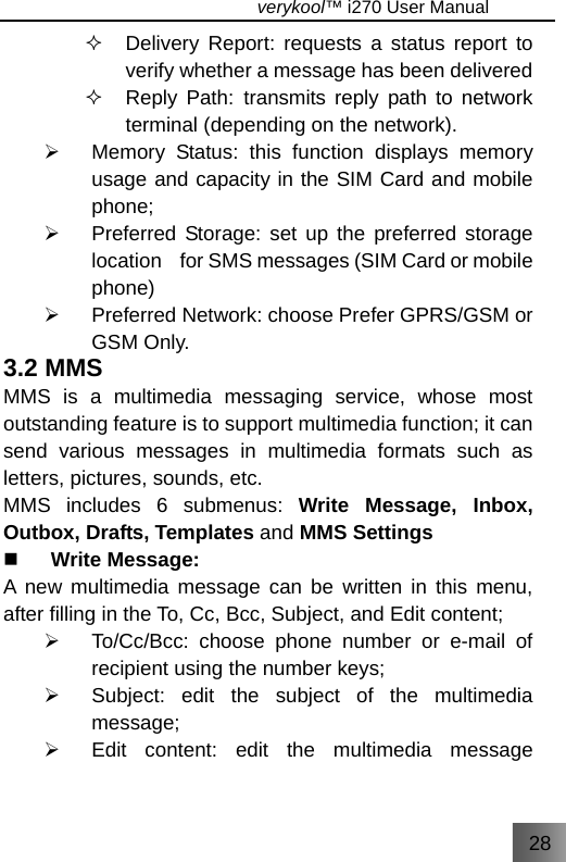 28                                   verykool™ i270 User Manual    Delivery Report: requests a status report to verify whether a message has been delivered     Reply Path: transmits reply path to network terminal (depending on the network). ¾  Memory Status: this function displays memory usage and capacity in the SIM Card and mobile phone; ¾  Preferred Storage: set up the preferred storage location    for SMS messages (SIM Card or mobile phone) ¾  Preferred Network: choose Prefer GPRS/GSM or GSM Only. 3.2 MMS MMS is a multimedia messaging service, whose most outstanding feature is to support multimedia function; it can send various messages in multimedia formats such as letters, pictures, sounds, etc. MMS includes 6 submenus: Write Message, Inbox, Outbox, Drafts, Templates and MMS Settings  Write Message: A new multimedia message can be written in this menu, after filling in the To, Cc, Bcc, Subject, and Edit content; ¾  To/Cc/Bcc: choose phone number or e-mail of recipient using the number keys; ¾  Subject: edit the subject of the multimedia message; ¾  Edit content: edit the multimedia message 