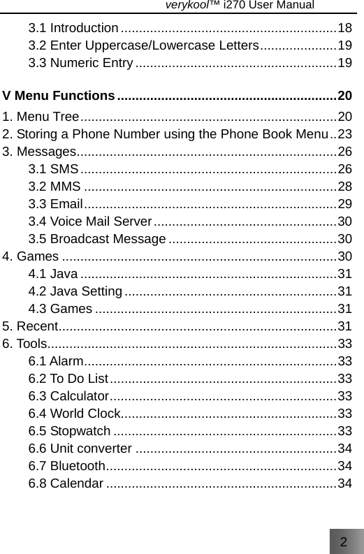 2                                   verykool™ i270 User Manual  3.1 Introduction...........................................................18 3.2 Enter Uppercase/Lowercase Letters.....................19 3.3 Numeric Entry.......................................................19 V Menu Functions............................................................20 1. Menu Tree......................................................................20 2. Storing a Phone Number using the Phone Book Menu..23 3. Messages.......................................................................26 3.1 SMS......................................................................26 3.2 MMS .....................................................................28 3.3 Email.....................................................................29 3.4 Voice Mail Server..................................................30 3.5 Broadcast Message ..............................................30 4. Games ...........................................................................30 4.1 Java ......................................................................31 4.2 Java Setting..........................................................31 4.3 Games ..................................................................31 5. Recent............................................................................31 6. Tools...............................................................................33 6.1 Alarm.....................................................................33 6.2 To Do List..............................................................33 6.3 Calculator..............................................................33 6.4 World Clock...........................................................33 6.5 Stopwatch .............................................................33 6.6 Unit converter .......................................................34 6.7 Bluetooth...............................................................34 6.8 Calendar ...............................................................34 