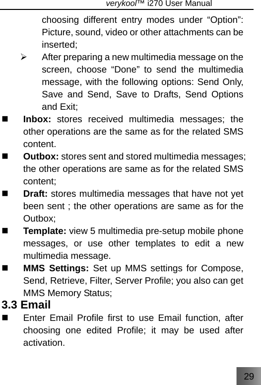 29                               verykool™ i270 User Manual  choosing different entry modes under “Option”: Picture, sound, video or other attachments can be inserted; ¾  After preparing a new multimedia message on the screen, choose “Done” to send the multimedia message, with the following options: Send Only, Save and Send, Save to Drafts, Send Options and Exit;  Inbox: stores received multimedia messages; the other operations are the same as for the related SMS content.  Outbox: stores sent and stored multimedia messages; the other operations are same as for the related SMS content;  Draft: stores multimedia messages that have not yet been sent ; the other operations are same as for the Outbox;  Template: view 5 multimedia pre-setup mobile phone messages, or use other templates to edit a new multimedia message.  MMS Settings: Set up MMS settings for Compose, Send, Retrieve, Filter, Server Profile; you also can get MMS Memory Status; 3.3 Email   Enter Email Profile first to use Email function, after choosing one edited Profile; it may be used after activation. 