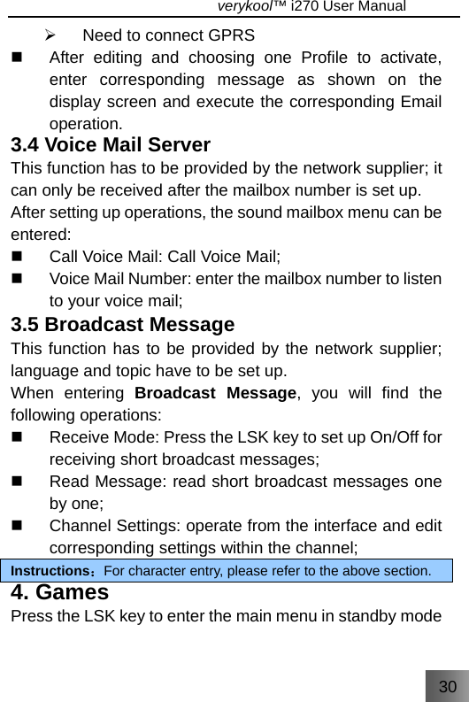 30                                   verykool™ i270 User Manual  ¾  Need to connect GPRS   After editing and choosing one Profile to activate, enter corresponding message as shown on the display screen and execute the corresponding Email operation. 3.4 Voice Mail Server This function has to be provided by the network supplier; it can only be received after the mailbox number is set up. After setting up operations, the sound mailbox menu can be entered:   Call Voice Mail: Call Voice Mail;   Voice Mail Number: enter the mailbox number to listen to your voice mail; 3.5 Broadcast Message This function has to be provided by the network supplier; language and topic have to be set up. When entering Broadcast Message, you will find the following operations:   Receive Mode: Press the LSK key to set up On/Off for receiving short broadcast messages;   Read Message: read short broadcast messages one by one;   Channel Settings: operate from the interface and edit corresponding settings within the channel; Instructions：For character entry, please refer to the above section. 4. Games Press the LSK key to enter the main menu in standby mode 