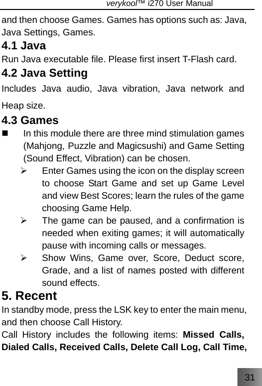 31                               verykool™ i270 User Manual  and then choose Games. Games has options such as: Java, Java Settings, Games. 4.1 Java Run Java executable file. Please first insert T-Flash card. 4.2 Java Setting Includes Java audio, Java vibration, Java network and Heap size. 4.3 Games   In this module there are three mind stimulation games (Mahjong, Puzzle and Magicsushi) and Game Setting (Sound Effect, Vibration) can be chosen. ¾  Enter Games using the icon on the display screen to choose Start Game and set up Game Level and view Best Scores; learn the rules of the game choosing Game Help. ¾  The game can be paused, and a confirmation is needed when exiting games; it will automatically pause with incoming calls or messages.     ¾  Show Wins, Game over, Score, Deduct score, Grade, and a list of names posted with different sound effects. 5. Recent In standby mode, press the LSK key to enter the main menu, and then choose Call History. Call History includes the following items: Missed Calls, Dialed Calls, Received Calls, Delete Call Log, Call Time, 