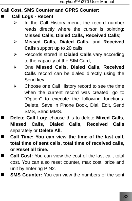 32                                   verykool™ i270 User Manual  Call Cost, SMS Counter and GPRS Counter:  Call Logs - Recent ¾  In the Call History menu, the record number reads directly where the cursor is pointing: Missed Calls, Dialed Calls, Received Calls; ¾ Missed Calls, Dialed Calls, and  Received Calls support up to 20 calls; ¾  Records stored in Dialed Calls vary according to the capacity of the SIM Card; ¾ One Missed Calls, Dialed Calls, Received Calls  record can be dialed directly using the Send key; ¾  Choose one Call History record to see the time when the current record was created; go to “Option” to execute the following functions: Delete, Save in Phone Book, Dial, Edit, Send SMS, Send MMS.  Delete Call Log: choose this to delete Mixed Calls, Missed Calls, Dialed Calls, Received Calls separately or Delete All.  Call Time: You can view the time of the last call, total time of sent calls, total time of received calls, or Reset all time.  Call Cost: You can view the cost of the last call, total cost. You can also reset counter, max cost, price and unit by entering PIN2.  SMS Counter: You can view the numbers of the sent 