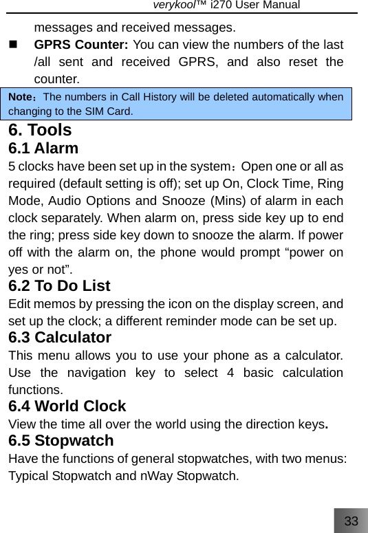 33                               verykool™ i270 User Manual  messages and received messages.  GPRS Counter: You can view the numbers of the last /all sent and received GPRS, and also reset the counter. Note：The numbers in Call History will be deleted automatically when changing to the SIM Card. 6. Tools 6.1 Alarm 5 clocks have been set up in the system：Open one or all as required (default setting is off); set up On, Clock Time, Ring Mode, Audio Options and Snooze (Mins) of alarm in each clock separately. When alarm on, press side key up to end the ring; press side key down to snooze the alarm. If power off with the alarm on, the phone would prompt “power on yes or not”. 6.2 To Do List Edit memos by pressing the icon on the display screen, and set up the clock; a different reminder mode can be set up. 6.3 Calculator This menu allows you to use your phone as a calculator. Use the navigation key to select 4 basic calculation functions. 6.4 World Clock View the time all over the world using the direction keys. 6.5 Stopwatch Have the functions of general stopwatches, with two menus: Typical Stopwatch and nWay Stopwatch. 