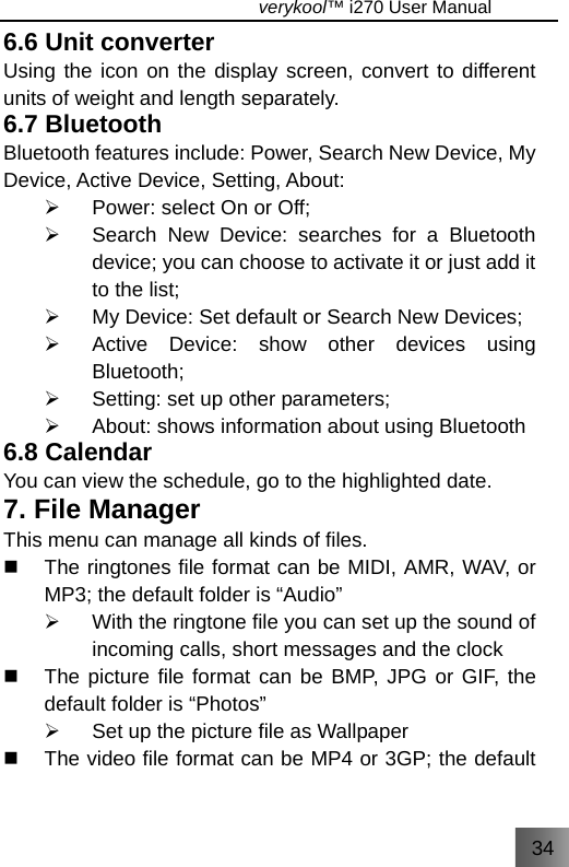 34                                   verykool™ i270 User Manual  6.6 Unit converter   Using the icon on the display screen, convert to different units of weight and length separately. 6.7 Bluetooth Bluetooth features include: Power, Search New Device, My Device, Active Device, Setting, About: ¾  Power: select On or Off; ¾  Search New Device: searches for a Bluetooth device; you can choose to activate it or just add it to the list; ¾  My Device: Set default or Search New Devices; ¾  Active Device: show other devices using Bluetooth; ¾  Setting: set up other parameters; ¾  About: shows information about using Bluetooth 6.8 Calendar   You can view the schedule, go to the highlighted date. 7. File Manager This menu can manage all kinds of files.   The ringtones file format can be MIDI, AMR, WAV, or MP3; the default folder is “Audio” ¾  With the ringtone file you can set up the sound of incoming calls, short messages and the clock   The picture file format can be BMP, JPG or GIF, the default folder is “Photos” ¾  Set up the picture file as Wallpaper   The video file format can be MP4 or 3GP; the default 