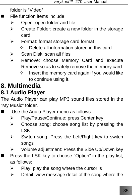 35                               verykool™ i270 User Manual  folder is “Video”   File function items include: ¾  Open: open folder and file ¾  Create Folder: create a new folder in the storage card  ¾  Format: format storage card format   Delete all information stored in this card ¾  Scan Disk: scan all files   ¾  Remove: choose Memory Card and execute Remove so as to safely remove the memory card.   Insert the memory card again if you would like to continue using it. 8. Multimedia 8.1 Audio Player The Audio Player can play MP3 sound files stored in the “My Music” folder.   Use the Audio Player menu as follows: ¾  Play/Pause/Continue: press Center key ¾  Choose song: choose song list by pressing the LSK  ¾  Switch song: Press the Left/Right key to switch songs ¾  Volume adjustment: Press the Side Up/Down key     Press the LSK key to choose “Option” in the play list, as follows: ¾  Play: play the song where the cursor isS; ¾  Detail: view message detail of the song where the 