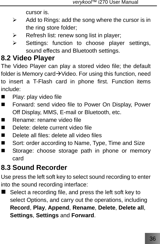 36                                   verykool™ i270 User Manual  cursor is. ¾  Add to Rings: add the song where the cursor is in the ring store folder; ¾  Refresh list: renew song list in player; ¾  Settings: function to choose player settings, sound effects and Bluetooth settings. 8.2 Video Player The Video Player can play a stored video file; the default folder is Memory cardÆVideo. For using this function, need to insert a T-Flash card in phone first. Function items include:   Play: play video file   Forward: send video file to Power On Display, Power Off Display, MMS, E-mail or Bluetooth, etc.   Rename: rename video file   Delete: delete current video file   Delete all files: delete all video files   Sort: order according to Name, Type, Time and Size   Storage: choose storage path in phone or memory card 8.3 Sound Recorder Use press the left soft key to select sound recording to enter into the sound recording interface:  Select a recording file, and press the left soft key to select Options, and carry out the operations, including Record, Play, Append, Rename, Delete, Delete all, Settings, Settings and Forward. 