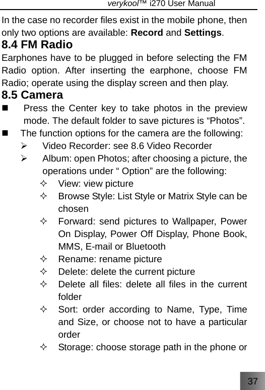 37                               verykool™ i270 User Manual  In the case no recorder files exist in the mobile phone, then only two options are available: Record and Settings. 8.4 FM Radio Earphones have to be plugged in before selecting the FM Radio option. After inserting the earphone, choose FM Radio; operate using the display screen and then play. 8.5 Camera   Press the Center key to take photos in the preview mode. The default folder to save pictures is “Photos”.   The function options for the camera are the following: ¾  Video Recorder: see 8.6 Video Recorder ¾  Album: open Photos; after choosing a picture, the operations under “ Option” are the following:  View: view picture   Browse Style: List Style or Matrix Style can be chosen   Forward: send pictures to Wallpaper, Power On Display, Power Off Display, Phone Book, MMS, E-mail or Bluetooth   Rename: rename picture   Delete: delete the current picture   Delete all files: delete all files in the current folder   Sort: order according to Name, Type, Time and Size, or choose not to have a particular order   Storage: choose storage path in the phone or 