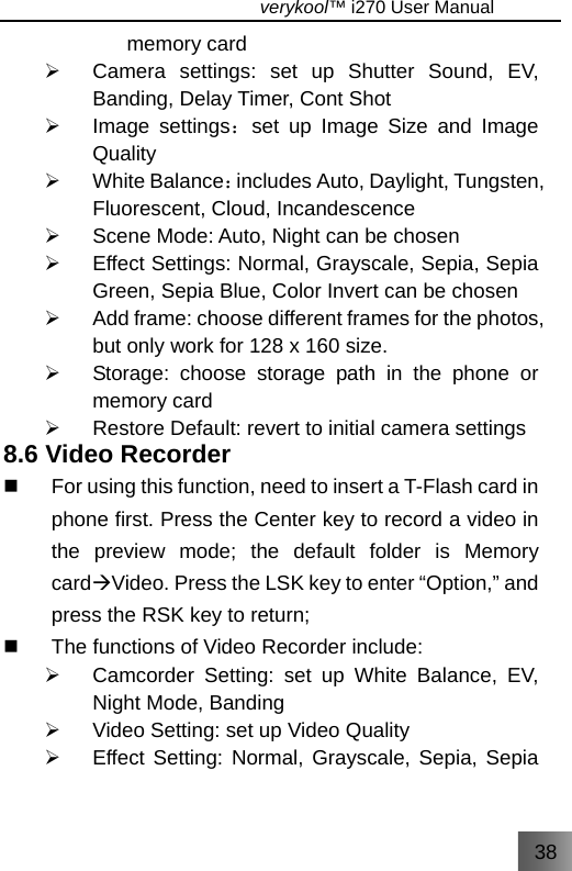 38                                   verykool™ i270 User Manual  memory card ¾  Camera settings: set up Shutter Sound, EV, Banding, Delay Timer, Cont Shot ¾ Image settings：set up Image Size and Image Quality ¾ White Balance：includes Auto, Daylight, Tungsten, Fluorescent, Cloud, Incandescence ¾  Scene Mode: Auto, Night can be chosen ¾  Effect Settings: Normal, Grayscale, Sepia, Sepia Green, Sepia Blue, Color Invert can be chosen ¾  Add frame: choose different frames for the photos, but only work for 128 x 160 size. ¾  Storage: choose storage path in the phone or memory card ¾  Restore Default: revert to initial camera settings   8.6 Video Recorder   For using this function, need to insert a T-Flash card in phone first. Press the Center key to record a video in the preview mode; the default folder is Memory cardÆVideo. Press the LSK key to enter “Option,” and press the RSK key to return;   The functions of Video Recorder include: ¾  Camcorder Setting: set up White Balance, EV, Night Mode, Banding ¾  Video Setting: set up Video Quality ¾  Effect Setting: Normal, Grayscale, Sepia, Sepia 