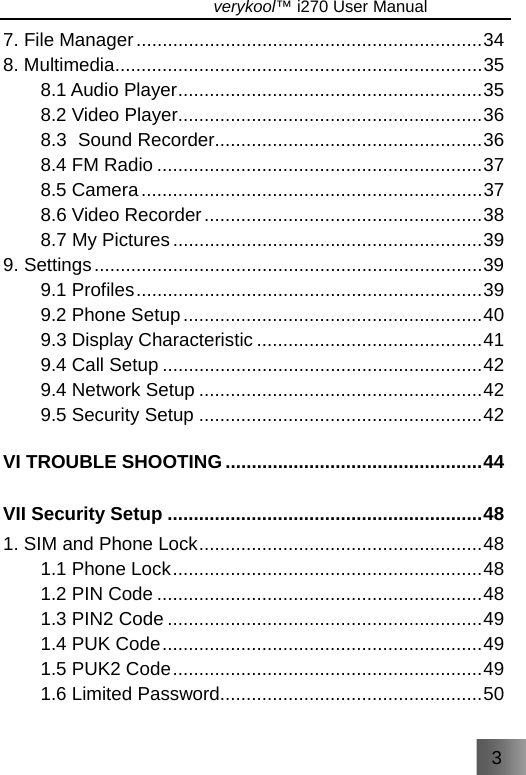 3                               verykool™ i270 User Manual  7. File Manager..................................................................34 8. Multimedia......................................................................35 8.1 Audio Player..........................................................35 8.2 Video Player..........................................................36 8.3 Sound Recorder...................................................36 8.4 FM Radio ..............................................................37 8.5 Camera.................................................................37 8.6 Video Recorder.....................................................38 8.7 My Pictures...........................................................39 9. Settings..........................................................................39 9.1 Profiles..................................................................39 9.2 Phone Setup.........................................................40 9.3 Display Characteristic ...........................................41 9.4 Call Setup .............................................................42 9.4 Network Setup ......................................................42 9.5 Security Setup ......................................................42 VI TROUBLE SHOOTING .................................................44 VII Security Setup ............................................................48 1. SIM and Phone Lock......................................................48 1.1 Phone Lock...........................................................48 1.2 PIN Code ..............................................................48 1.3 PIN2 Code ............................................................49 1.4 PUK Code.............................................................49 1.5 PUK2 Code...........................................................49 1.6 Limited Password..................................................50 