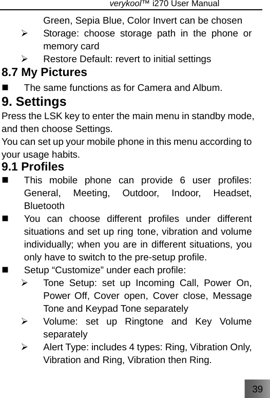 39                               verykool™ i270 User Manual  Green, Sepia Blue, Color Invert can be chosen ¾  Storage: choose storage path in the phone or memory card ¾  Restore Default: revert to initial settings 8.7 My Pictures   The same functions as for Camera and Album. 9. Settings Press the LSK key to enter the main menu in standby mode, and then choose Settings. You can set up your mobile phone in this menu according to your usage habits. 9.1 Profiles   This mobile phone can provide 6 user profiles: General, Meeting, Outdoor, Indoor, Headset, Bluetooth   You can choose different profiles under different situations and set up ring tone, vibration and volume individually; when you are in different situations, you only have to switch to the pre-setup profile.   Setup “Customize” under each profile: ¾  Tone Setup: set up Incoming Call, Power On, Power Off, Cover open, Cover close, Message Tone and Keypad Tone separately  ¾  Volume: set up Ringtone and Key Volume separately  ¾  Alert Type: includes 4 types: Ring, Vibration Only, Vibration and Ring, Vibration then Ring. 