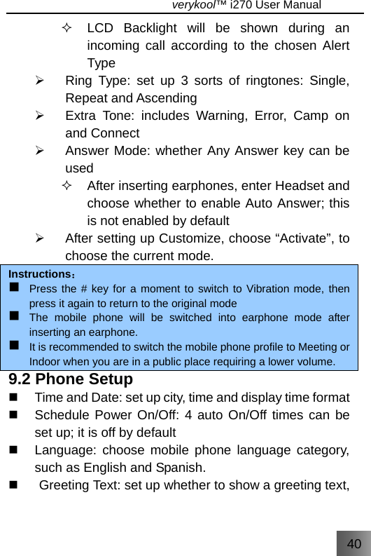 40                                   verykool™ i270 User Manual    LCD Backlight will be shown during an incoming call according to the chosen Alert Type ¾  Ring Type: set up 3 sorts of ringtones: Single, Repeat and Ascending ¾  Extra Tone: includes Warning, Error, Camp on and Connect ¾  Answer Mode: whether Any Answer key can be used    After inserting earphones, enter Headset and choose whether to enable Auto Answer; this is not enabled by default   ¾  After setting up Customize, choose “Activate”, to choose the current mode. Instructions：  Press the # key for a moment to switch to Vibration mode, then press it again to return to the original mode   The mobile phone will be switched into earphone mode after inserting an earphone.  It is recommended to switch the mobile phone profile to Meeting or Indoor when you are in a public place requiring a lower volume. 9.2 Phone Setup   Time and Date: set up city, time and display time format   Schedule Power On/Off: 4 auto On/Off times can be set up; it is off by default   Language: choose mobile phone language category, such as English and Spanish.   Greeting Text: set up whether to show a greeting text, 