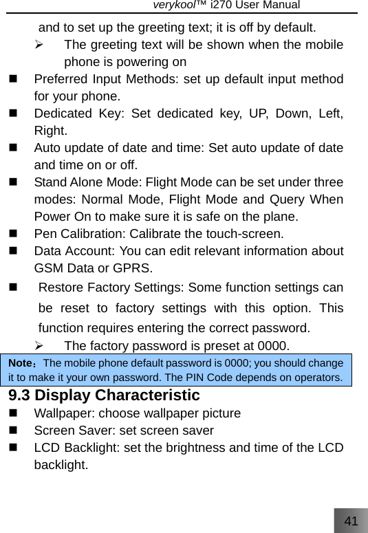 41                               verykool™ i270 User Manual  and to set up the greeting text; it is off by default. ¾  The greeting text will be shown when the mobile phone is powering on   Preferred Input Methods: set up default input method for your phone.   Dedicated Key: Set dedicated key, UP, Down, Left, Right.   Auto update of date and time: Set auto update of date and time on or off.   Stand Alone Mode: Flight Mode can be set under three modes: Normal Mode, Flight Mode and Query When Power On to make sure it is safe on the plane.   Pen Calibration: Calibrate the touch-screen.  Data Account: You can edit relevant information about GSM Data or GPRS.   Restore Factory Settings: Some function settings can be reset to factory settings with this option. This function requires entering the correct password.   ¾  The factory password is preset at 0000. Note：The mobile phone default password is 0000; you should change it to make it your own password. The PIN Code depends on operators. 9.3 Display Characteristic  Wallpaper: choose wallpaper picture   Screen Saver: set screen saver   LCD Backlight: set the brightness and time of the LCD backlight. 