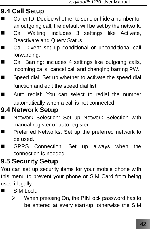 42                                   verykool™ i270 User Manual  9.4 Call Setup   Caller ID: Decide whether to send or hide a number for an outgoing call; the default will be set by the network.   Call Waiting: includes 3 settings like Activate, Deactivate and Query Status.   Call Divert: set up conditional or unconditional call forwarding.   Call Barring: includes 4 settings like outgoing calls, incoming calls, cancel call and changing barring PW.   Speed dial: Set up whether to activate the speed dial function and edit the speed dial list.   Auto redial: You can select to redial the number automatically when a call is not connected. 9.4 Network Setup   Network Selection: Set up Network Selection with manual register or auto register.   Preferred Networks: Set up the preferred network to be used.   GPRS Connection: Set up always when the connection is needed. 9.5 Security Setup You can set up security items for your mobile phone with this menu to prevent your phone or SIM Card from being used illegally.    SIM Lock: ¾  When pressing On, the PIN lock password has to be entered at every start-up, otherwise the SIM 