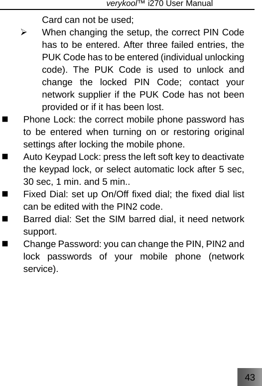 43                               verykool™ i270 User Manual  Card can not be used; ¾  When changing the setup, the correct PIN Code has to be entered. After three failed entries, the PUK Code has to be entered (individual unlocking code). The PUK Code is used to unlock and change the locked PIN Code; contact your network supplier if the PUK Code has not been provided or if it has been lost.   Phone Lock: the correct mobile phone password has to be entered when turning on or restoring original settings after locking the mobile phone.   Auto Keypad Lock: press the left soft key to deactivate the keypad lock, or select automatic lock after 5 sec, 30 sec, 1 min. and 5 min..   Fixed Dial: set up On/Off fixed dial; the fixed dial list can be edited with the PIN2 code.   Barred dial: Set the SIM barred dial, it need network support.   Change Password: you can change the PIN, PIN2 and lock passwords of your mobile phone (network service). 