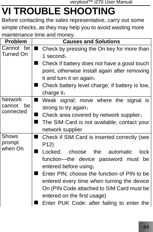 44                                   verykool™ i270 User Manual  VI TROUBLE SHOOTING Before contacting the sales representative, carry out some simple checks, as they may help you to avoid wasting more maintenance time and money. Problem  Causes and Solutions Cannot be Turned On   Check by pressing the On key for more than ；1 second   Check if battery does not have a good touch point, otherwise install again after removing it and turn it  ；on again   Check battery level charge; if battery is low, charge it； Network cannot be connected  Weak signal; move where the signal is ；strong to try again   Check area  ；covered by network supplier   The SIM Card is not available; contact your network supplier Shows prompt when On   Check if SIM Card is inserted correctly (see P12)  Locked; choose the automatic lock function—the device password must be ；entered before using   Enter PIN; choose the function of PIN to be entered every time when turning the device On (PIN Code attached to SIM Card must be entered on the first usage)  Enter PUK Code: after failing to enter the 