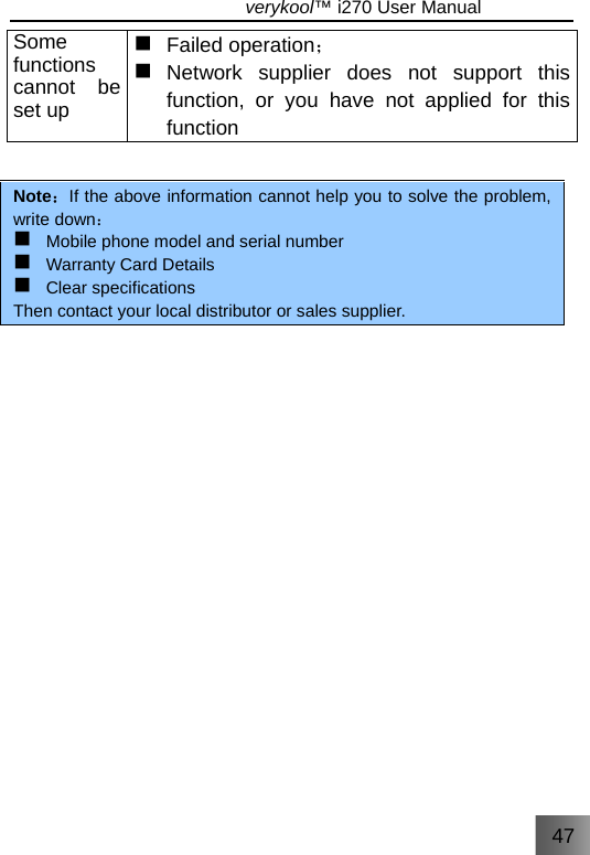 47                               verykool™ i270 User Manual  Some functions cannot be set up    ；Failed operation   Network supplier does not support this function, or you have not applied for this function   Note：If the above information cannot help you to solve the problem, write down：  Mobile phone model and serial number   Warranty Card Details  Clear specifications   Then contact your local distributor or sales supplier.        