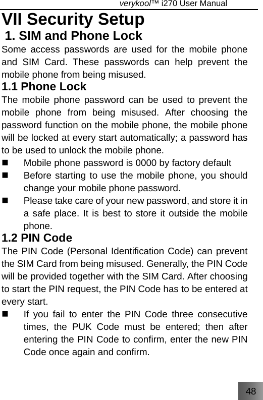 48                                   verykool™ i270 User Manual  VII Security Setup 1. SIM and Phone Lock Some access passwords are used for the mobile phone and SIM Card. These passwords can help prevent the mobile phone from being misused.   1.1 Phone Lock The mobile phone password can be used to prevent the mobile phone from being misused. After choosing the password function on the mobile phone, the mobile phone will be locked at every start automatically; a password has to be used to unlock the mobile phone.   Mobile phone password is 0000 by factory default     Before starting to use the mobile phone, you should change your mobile phone password.   Please take care of your new password, and store it in a safe place. It is best to store it outside the mobile phone. 1.2 PIN Code The PIN Code (Personal Identification Code) can prevent the SIM Card from being misused. Generally, the PIN Code will be provided together with the SIM Card. After choosing to start the PIN request, the PIN Code has to be entered at every start.   If you fail to enter the PIN Code three consecutive times, the PUK Code must be entered; then after entering the PIN Code to confirm, enter the new PIN Code once again and confirm. 