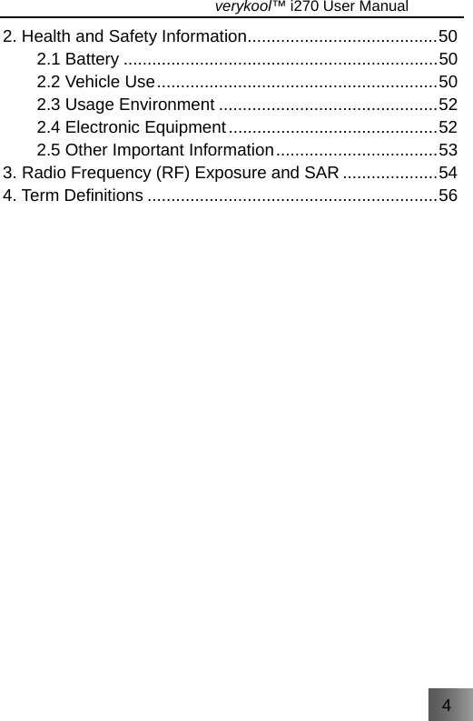 4                                   verykool™ i270 User Manual  2. Health and Safety Information........................................50 2.1 Battery ..................................................................50 2.2 Vehicle Use...........................................................50 2.3 Usage Environment ..............................................52 2.4 Electronic Equipment............................................52 2.5 Other Important Information..................................53 3. Radio Frequency (RF) Exposure and SAR ....................54 4. Term Definitions .............................................................56  