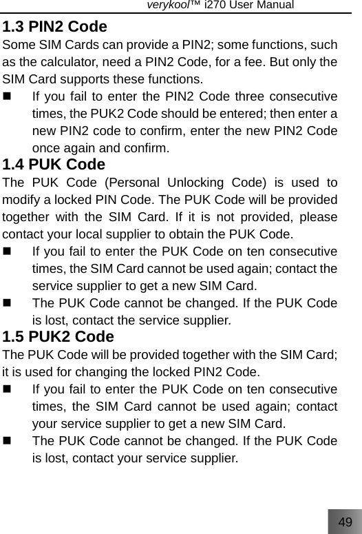 49                               verykool™ i270 User Manual  1.3 PIN2 Code Some SIM Cards can provide a PIN2; some functions, such as the calculator, need a PIN2 Code, for a fee. But only the SIM Card supports these functions.   If you fail to enter the PIN2 Code three consecutive times, the PUK2 Code should be entered; then enter a new PIN2 code to confirm, enter the new PIN2 Code once again and confirm. 1.4 PUK Code The PUK Code (Personal Unlocking Code) is used to modify a locked PIN Code. The PUK Code will be provided together with the SIM Card. If it is not provided, please contact your local supplier to obtain the PUK Code.   If you fail to enter the PUK Code on ten consecutive times, the SIM Card cannot be used again; contact the service supplier to get a new SIM Card.   The PUK Code cannot be changed. If the PUK Code is lost, contact the service supplier. 1.5 PUK2 Code The PUK Code will be provided together with the SIM Card; it is used for changing the locked PIN2 Code.   If you fail to enter the PUK Code on ten consecutive times, the SIM Card cannot be used again; contact your service supplier to get a new SIM Card.   The PUK Code cannot be changed. If the PUK Code is lost, contact your service supplier. 