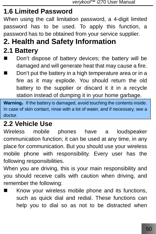 50                                   verykool™ i270 User Manual  1.6 Limited Password When using the call limitation password, a 4-digit limited password has to be used. To apply this function, a password has to be obtained from your service supplier. 2. Health and Safety Information 2.1 Battery   Don’t dispose of battery devices; the battery will be damaged and will generate heat that may cause a fire.   Don’t put the battery in a high temperature area or in a fire as it may explode. You should return the old battery to the supplier or discard it it in a recycle station instead of dumping it in your home garbage. Warning：If the battery is damaged, avoid touching the contents inside. In case of skin contact, rinse with a lot of water, and if necessary, see a doctor. 2.2 Vehicle Use Wireless mobile phones have a loudspeaker communication function; it can be used at any time, in any place for communication. But you should use your wireless mobile phone with responsibility. Every user has the following responsibilities. When you are driving, this is your main responsibility and you should receive calls with caution when driving, and remember the following:   Know your wireless mobile phone and its functions, such as quick dial and redial. These functions can help you to dial so as not to be distracted when 