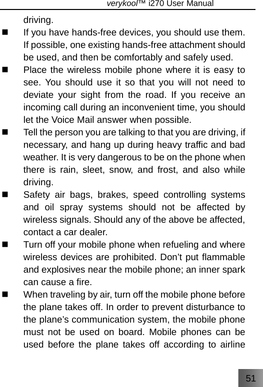 51                               verykool™ i270 User Manual  driving.   If you have hands-free devices, you should use them. If possible, one existing hands-free attachment should be used, and then be comfortably and safely used.   Place the wireless mobile phone where it is easy to see. You should use it so that you will not need to deviate your sight from the road. If you receive an incoming call during an inconvenient time, you should let the Voice Mail answer when possible.   Tell the person you are talking to that you are driving, if necessary, and hang up during heavy traffic and bad weather. It is very dangerous to be on the phone when there is rain, sleet, snow, and frost, and also while driving.   Safety air bags, brakes, speed controlling systems and oil spray systems should not be affected by wireless signals. Should any of the above be affected, contact a car dealer.   Turn off your mobile phone when refueling and where wireless devices are prohibited. Don’t put flammable and explosives near the mobile phone; an inner spark can cause a fire.   When traveling by air, turn off the mobile phone before the plane takes off. In order to prevent disturbance to the plane’s communication system, the mobile phone must not be used on board. Mobile phones can be used before the plane takes off according to airline 