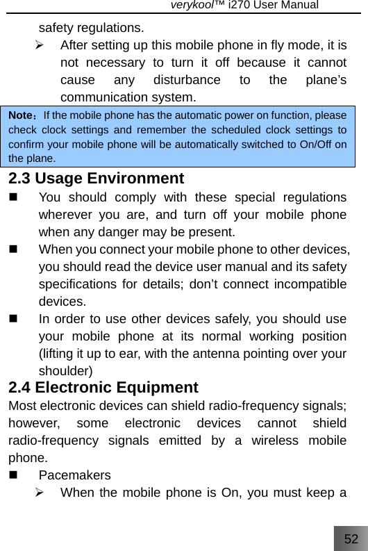 52                                   verykool™ i270 User Manual  safety regulations. ¾  After setting up this mobile phone in fly mode, it is not necessary to turn it off because it cannot cause any disturbance to the plane’s communication system. Note：If the mobile phone has the automatic power on function, please check clock settings and remember the scheduled clock settings to confirm your mobile phone will be automatically switched to On/Off on the plane. 2.3 Usage Environment   You should comply with these special regulations wherever you are, and turn off your mobile phone when any danger may be present.   When you connect your mobile phone to other devices, you should read the device user manual and its safety specifications for details; don’t connect incompatible devices.   In order to use other devices safely, you should use your mobile phone at its normal working position (lifting it up to ear, with the antenna pointing over your shoulder) 2.4 Electronic Equipment Most electronic devices can shield radio-frequency signals; however, some electronic devices cannot shield radio-frequency signals emitted by a wireless mobile phone.  Pacemakers ¾  When the mobile phone is On, you must keep a 