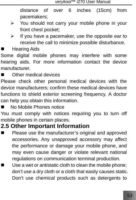 53                               verykool™ i270 User Manual  distance of over 6 inches (15cm) from pacemakers; ¾  You should not carry your mobile phone in your front chest pocket; ¾  If you have a pacemaker, use the opposite ear to receive the call to minimize possible disturbance.    Hearing Aids  Some digital mobile phones may interfere with some hearing aids. For more information contact the device manufacturer.   Other medical devices Please check other personal medical devices with the device manufacturers; confirm these medical devices have functions to shield exterior screening frequency. A doctor can help you obtain this information.   No Mobile Phones notice You must comply with notices requiring you to turn off mobile phones in certain places.   2.5 Other Important Information   Please use the manufacturer’s original and approved accessories. Any unapproved accessory may affect the performance or damage your mobile phone, and may even cause danger or violate relevant national regulations on communication terminal production.   Use a wet or antistatic cloth to clean the mobile phone; don’t use a dry cloth or a cloth that easily causes static. Don’t use chemical products such as detergents to 