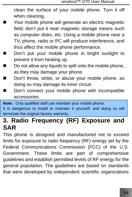 54                                   verykool™ i270 User Manual  clean the surface of your mobile phone. Turn it off when cleaning.   Your mobile phone will generate an electric magnetic field; don’t put it near magnetic storage means such as computer disks, etc. Using a mobile phone near a TV, phone, radio or PC will produce interference, and thus affect the mobile phone performance.   Don’t put your mobile phone in bright sunlight to prevent it from heating up.   Do not allow any liquids to spill onto the mobile phone, as they may damage your phone.   Don’t throw, strike, or abuse your mobile phone, as doing so may damage its inner circuit.     Don’t connect your mobile phone with incompatible accessories. Note：Only qualified staff can maintain your mobile phone. It is dangerous to install or maintain it yourself, and doing so will terminate the original factory warranty. 3. Radio Frequency (RF) Exposure and SAR This phone is designed and manufactured not to exceed limits for exposure to radio frequency (RF) energy set by the Federal Communications Commission (FCC) of the U.S. Government. These limits are part of comprehensive guidelines and establish permitted levels of RF energy for the general population. The guidelines are based on standards that were developed by independent scientific organizations 