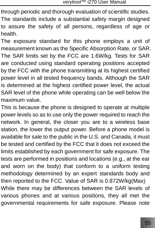 55                               verykool™ i270 User Manual  through periodic and thorough evaluation of scientific studies. The standards include a substantial safety margin designed to assure the safety of all persons, regardless of age or health. The exposure standard for this phone employs a unit of measurement known as the Specific Absorption Rate, or SAR. The SAR limits set by the FCC are 1.6W/kg. Tests for SAR are conducted using standard operating positions accepted by the FCC with the phone transmitting at its highest certified power level in all tested frequency bands. Although the SAR is determined at the highest certified power level, the actual SAR level of the phone while operating can be well below the maximum value. This is because the phone is designed to operate at multiple power levels so as to use only the power required to reach the network. In general, the closer you are to a wireless base station, the lower the output power. Before a phone model is available for sale to the public in the U.S. and Canada, it must be tested and certified by the FCC that it does not exceed the limits established by each government for safe exposure. The tests are performed in positions and locations (e.g., at the ear and worn on the body) that conform to a uniform testing methodology determined by an expert standards body and then reported to the FCC. Value of SAR is 0.872W/kg(Max)   While there may be differences between the SAR levels of various phones and at various positions, they all met the governmental requirements for safe exposure. Please note 