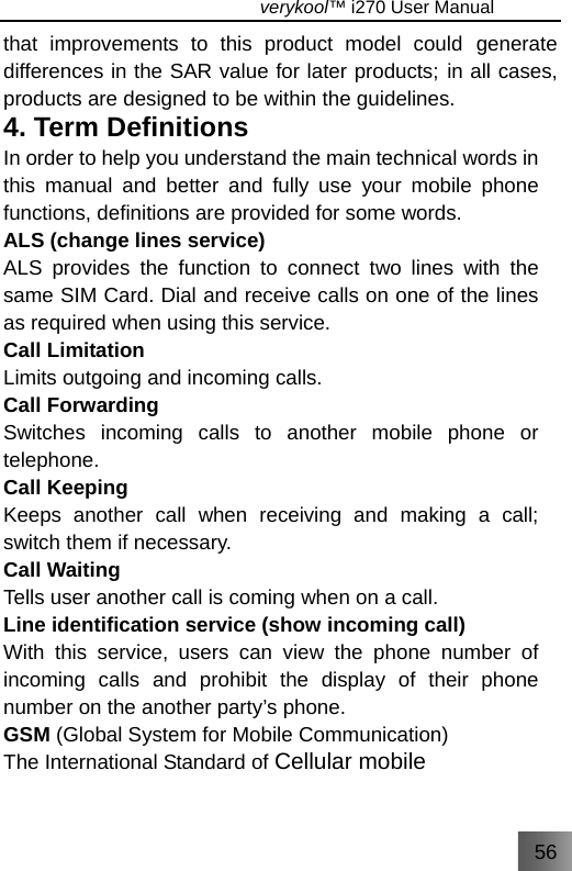 56                                   verykool™ i270 User Manual  that improvements to this product model could generate differences in the SAR value for later products; in all cases, products are designed to be within the guidelines. 4. Term Definitions In order to help you understand the main technical words in this manual and better and fully use your mobile phone functions, definitions are provided for some words. ALS (change lines service) ALS provides the function to connect two lines with the same SIM Card. Dial and receive calls on one of the lines as required when using this service. Call Limitation   Limits outgoing and incoming calls. Call Forwarding Switches incoming calls to another mobile phone or telephone. Call Keeping   Keeps another call when receiving and making a call; switch them if necessary. Call Waiting Tells user another call is coming when on a call. Line identification service (show incoming call) With this service, users can view the phone number of incoming calls and prohibit the display of their phone number on the another party’s phone.   GSM (Global System for Mobile Communication) The International Standard of Cellular mobile 